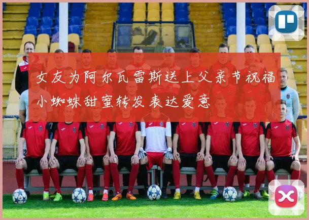 女友为阿尔瓦雷斯送上父亲节祝福小蜘蛛甜蜜转发表达爱意