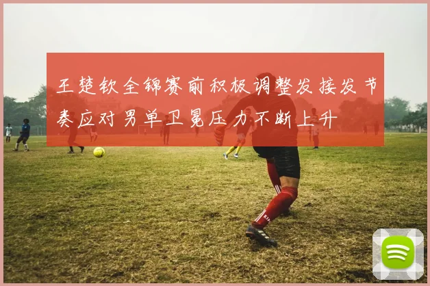 王楚钦全锦赛前积极调整发接发节奏应对男单卫冕压力不断上升