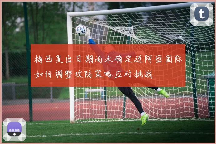 梅西复出日期尚未确定迈阿密国际如何调整攻防策略应对挑战