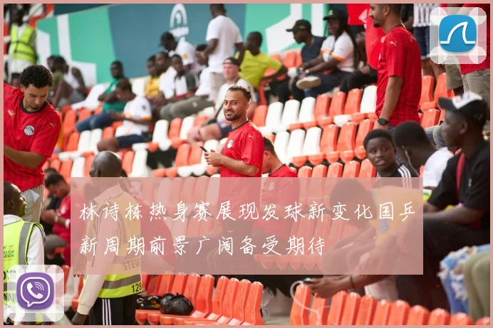 林诗栋热身赛展现发球新变化国乒新周期前景广阔备受期待