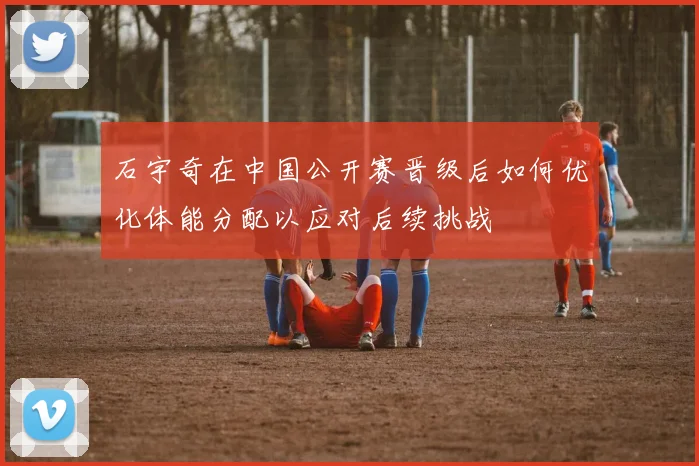石宇奇在中国公开赛晋级后如何优化体能分配以应对后续挑战